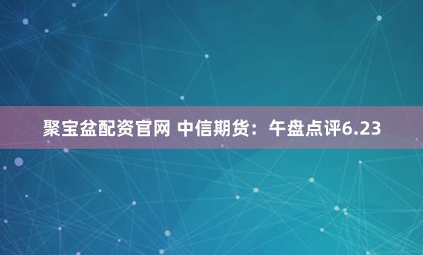 聚宝盆配资官网 中信期货：午盘点评6.23