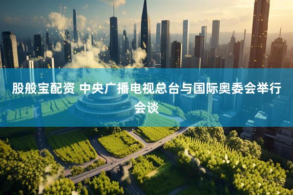 股般宝配资 中央广播电视总台与国际奥委会举行会谈