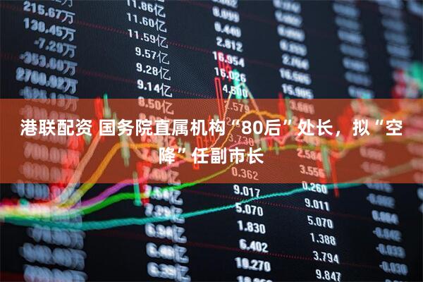 港联配资 国务院直属机构“80后”处长，拟“空降”任副市长