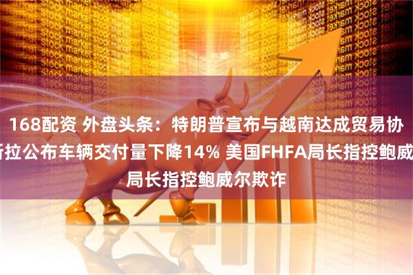 168配资 外盘头条：特朗普宣布与越南达成贸易协议 特斯拉公布车辆交付量下降14% 美国FHFA局长指控鲍威尔欺诈