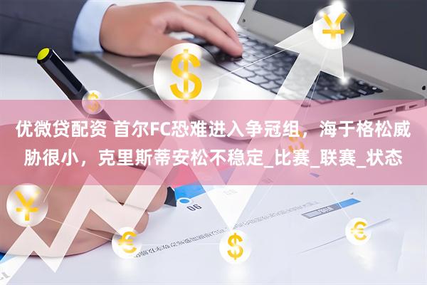 优微贷配资 首尔FC恐难进入争冠组，海于格松威胁很小，克里斯蒂安松不稳定_比赛_联赛_状态