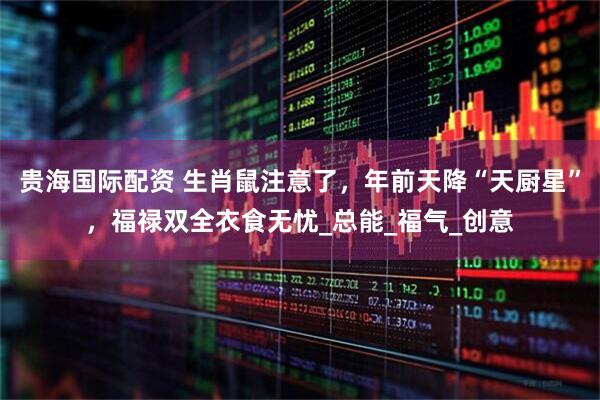 贵海国际配资 生肖鼠注意了，年前天降“天厨星”，福禄双全衣食无忧_总能_福气_创意