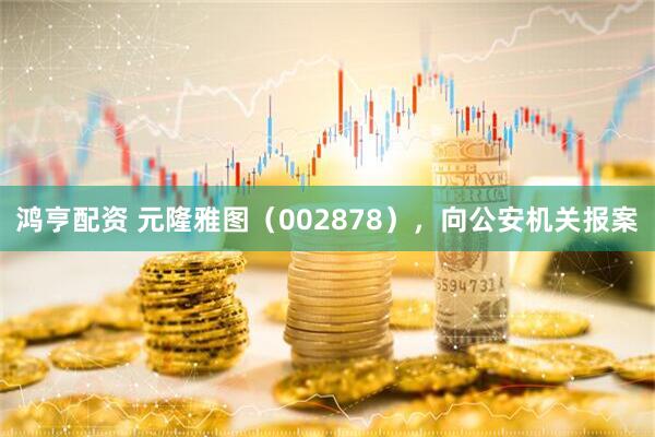 鸿亨配资 元隆雅图（002878），向公安机关报案