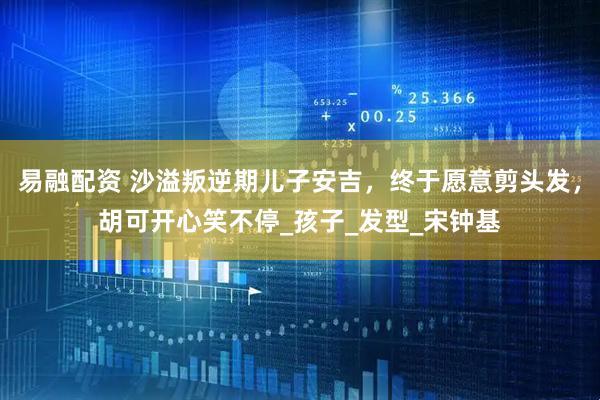 易融配资 沙溢叛逆期儿子安吉，终于愿意剪头发，胡可开心笑不停_孩子_发型_宋钟基