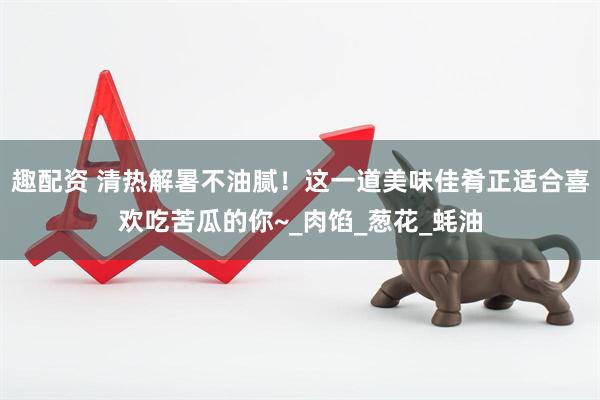 趣配资 清热解暑不油腻！这一道美味佳肴正适合喜欢吃苦瓜的你~_肉馅_葱花_蚝油