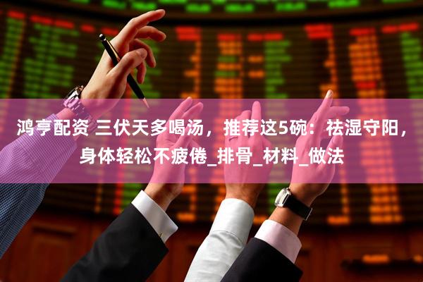 鸿亨配资 三伏天多喝汤，推荐这5碗：祛湿守阳，身体轻松不疲倦_排骨_材料_做法