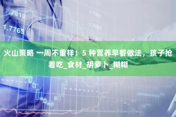 火山策略 一周不重样！5 种营养早餐做法，孩子抢着吃_食材_胡萝卜_糊糊