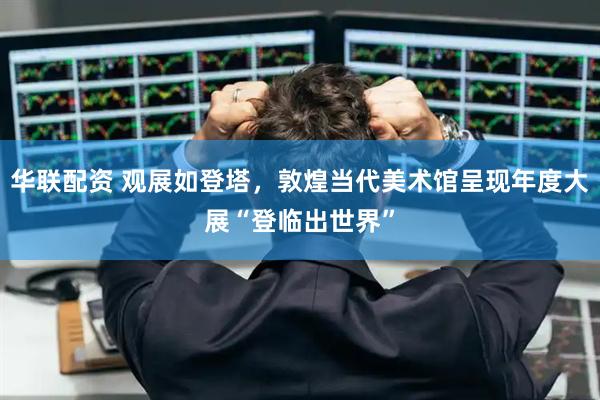 华联配资 观展如登塔，敦煌当代美术馆呈现年度大展“登临出世界”