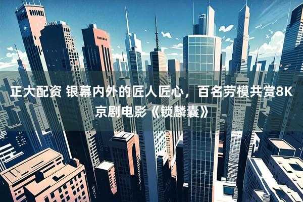 正大配资 银幕内外的匠人匠心，百名劳模共赏8K京剧电影《锁麟囊》
