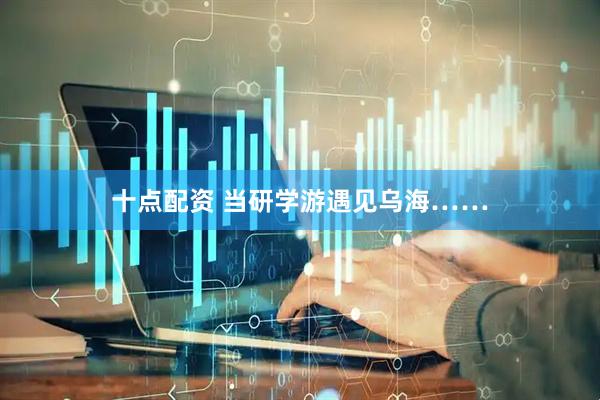 十点配资 当研学游遇见乌海……