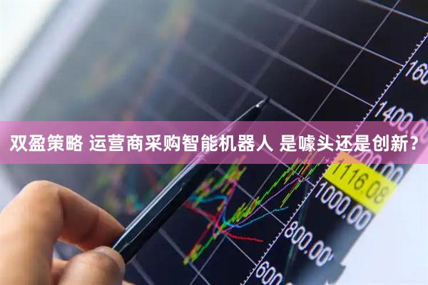 双盈策略 运营商采购智能机器人 是噱头还是创新？