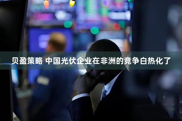 贝盈策略 中国光伏企业在非洲的竞争白热化了