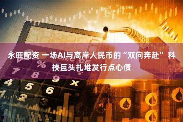 永旺配资 一场AI与离岸人民币的“双向奔赴” 科技巨头扎堆发行点心债