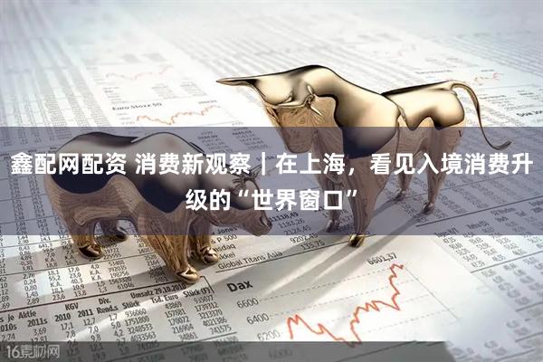 鑫配网配资 消费新观察｜在上海，看见入境消费升级的“世界窗口”