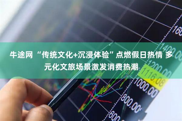牛途网 “传统文化+沉浸体验”点燃假日热情 多元化文旅场景激发消费热潮