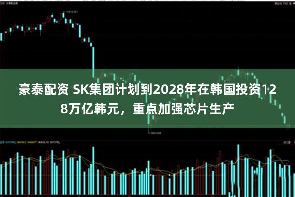 豪泰配资 SK集团计划到2028年在韩国投资128万亿韩元,重点加强芯片生产