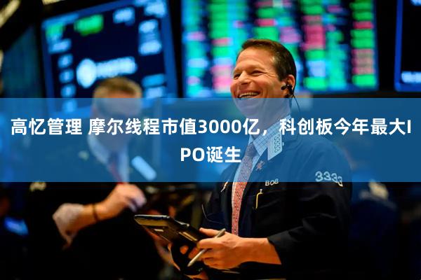 高忆管理 摩尔线程市值3000亿，科创板今年最大IPO诞生