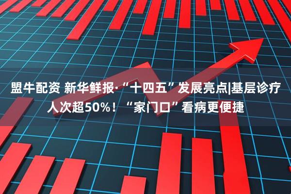 盟牛配资 新华鲜报·“十四五”发展亮点|基层诊疗人次超50%！“家门口”看病更便捷