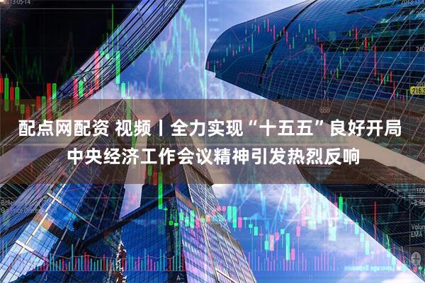 配点网配资 视频丨全力实现“十五五”良好开局 中央经济工作会议精神引发热烈反响