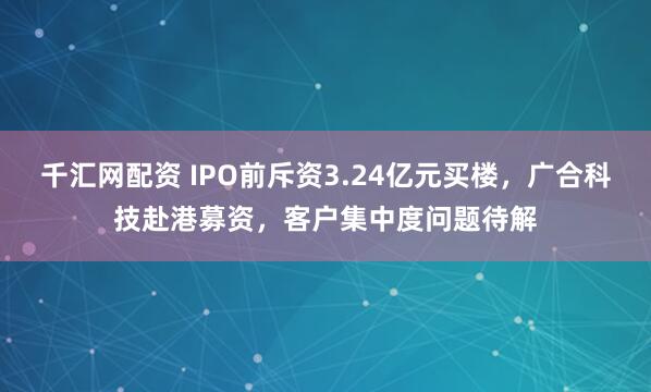 千汇网配资 IPO前斥资3.24亿元买楼，广合科技赴港募资，客户集中度问题待解
