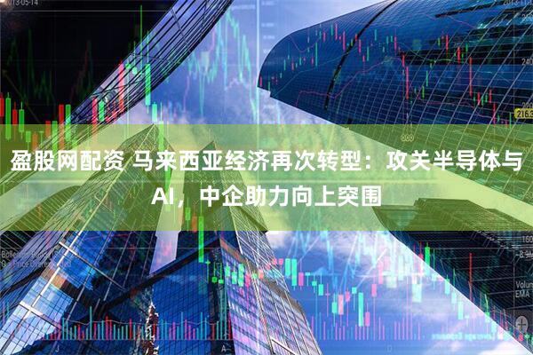 盈股网配资 马来西亚经济再次转型：攻关半导体与AI，中企助力向上突围
