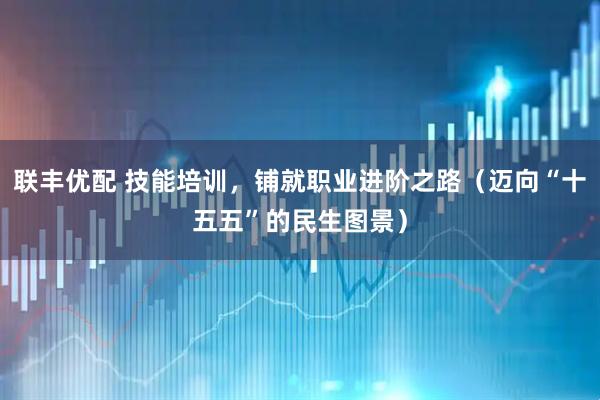 联丰优配 技能培训，铺就职业进阶之路（迈向“十五五”的民生图景）