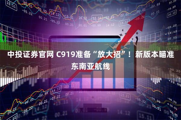 中投证券官网 C919准备“放大招”！新版本瞄准东南亚航线
