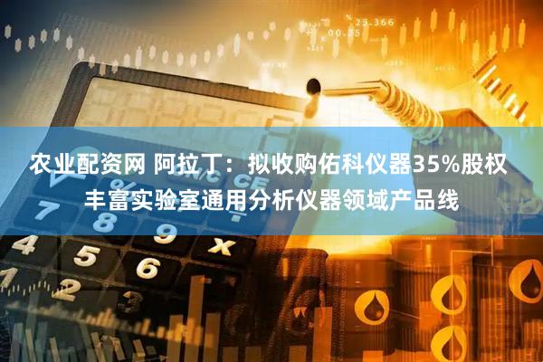 农业配资网 阿拉丁：拟收购佑科仪器35%股权 丰富实验室通用分析仪器领域产品线