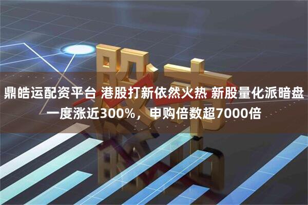 鼎皓运配资平台 港股打新依然火热 新股量化派暗盘一度涨近300%，申购倍数超7000倍