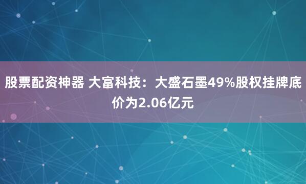 股票配资神器 大富科技：大盛石墨49%股权挂牌底价为2.06亿元