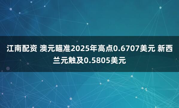 江南配资 澳元瞄准2025年高点0.6707美元 新西兰元触及0.5805美元