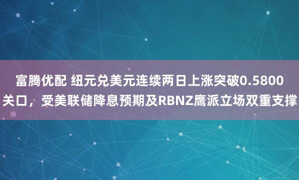 富腾优配 纽元兑美元连续两日上涨突破0.5800关口，受美联储降息预期及RBNZ鹰派立场双重支撑