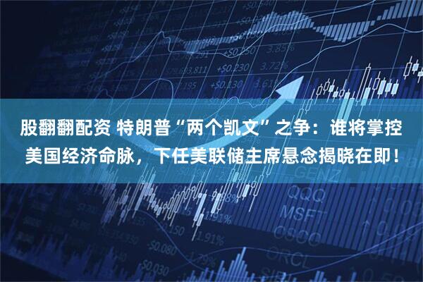股翻翻配资 特朗普“两个凯文”之争:谁将掌控美国经济命脉,下任美联储主席悬念揭晓在即!