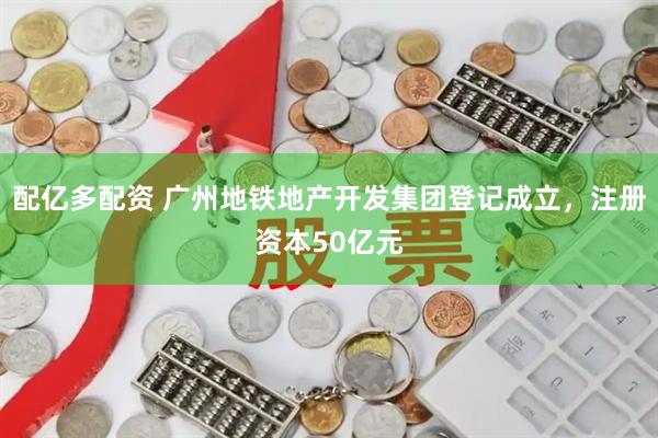 配亿多配资 广州地铁地产开发集团登记成立，注册资本50亿元