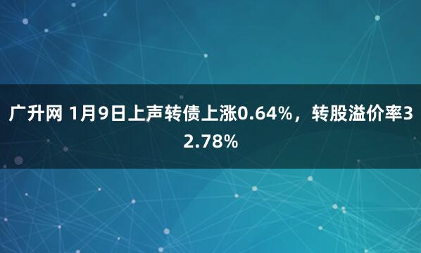 广升网 1月9日上声转债上涨0.64%，转股溢价率32.78%