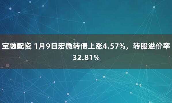 宝融配资 1月9日宏微转债上涨4.57%,转股溢价率32.81%