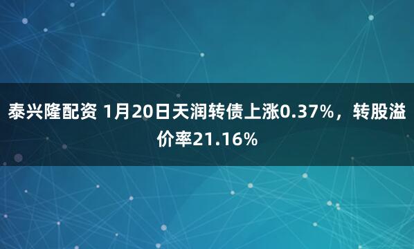 泰兴隆配资 1月20日天润转债上涨0.37%，转股溢价率21.16%