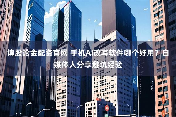 博股论金配资官网 手机AI改写软件哪个好用？自媒体人分享避坑经验