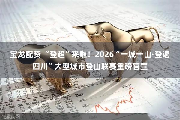 宝龙配资 “登超”来啦！2026“一城一山·登遍四川”大型城市登山联赛重磅官宣