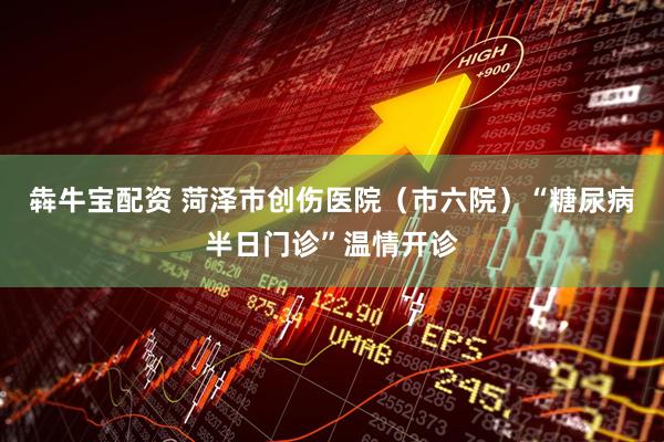 犇牛宝配资 菏泽市创伤医院（市六院）“糖尿病半日门诊”温情开诊