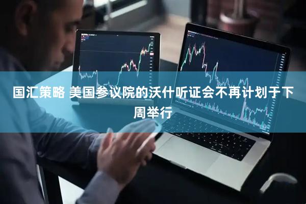 国汇策略 美国参议院的沃什听证会不再计划于下周举行